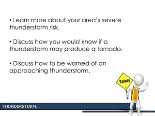 • Learn more about your area’s severe
thunderstorm risk.
• Discuss how you would know if a
thunderstorm may produce a tornado.
• Discuss how to be warned of an
approaching thunderstorm.
 