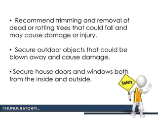 • Recommend trimming and removal of
dead or rotting trees that could fall and
may cause damage or injury.
• Secure outdoor objects that could be
blown away and cause damage.
• Secure house doors and windows both
from the inside and outside.
 
