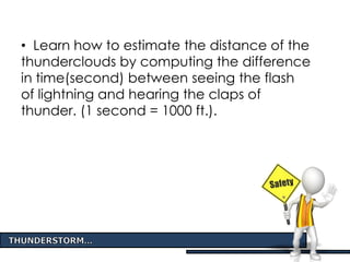• Learn how to estimate the distance of the
thunderclouds by computing the difference
in time(second) between seeing the flash
of lightning and hearing the claps of
thunder. (1 second = 1000 ft.).
 
