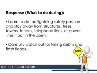 Response (What to do during):
• Learn to do the lightning safety position
and stay away from structures, trees,
towers, fences, telephone lines, or power
lines if out in the open.
• Carefully watch out for falling debris and
flash floods.
 