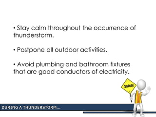 • Stay calm throughout the occurrence of
thunderstorm.
• Postpone all outdoor activities.
• Avoid plumbing and bathroom fixtures
that are good conductors of electricity.
 