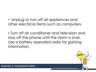 • Unplug or turn off all appliances and
other electrical items such as computers.
• Turn off air conditioner and television and
stay off the phone until the storm is over.
Use a battery operated radio for gaining
information.
 