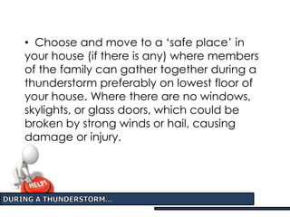 • Choose and move to a ‘safe place’ in
your house (if there is any) where members
of the family can gather together during a
thunderstorm preferably on lowest floor of
your house. Where there are no windows,
skylights, or glass doors, which could be
broken by strong winds or hail, causing
damage or injury.
 