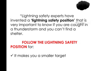 “Lightning safety experts have
invented a ‘lightning safety position’ that is
very important to know if you are caught in
a thunderstorm and you can’t find a
shelter.
FOLLOW THE LIGHTNING SAFETY
POSITION for:
 It makes you a smaller target
 