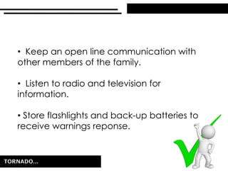 • Keep an open line communication with
other members of the family.
• Listen to radio and television for
information.
• Store flashlights and back-up batteries to
receive warnings reponse.
 