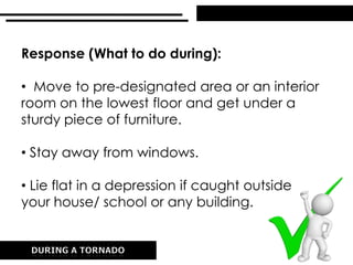 Response (What to do during):
• Move to pre-designated area or an interior
room on the lowest floor and get under a
sturdy piece of furniture.
• Stay away from windows.
• Lie flat in a depression if caught outside
your house/ school or any building.
 