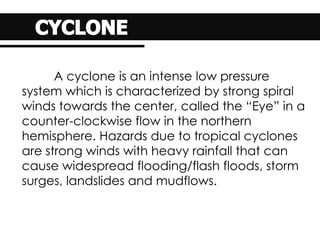 A cyclone is an intense low pressure
system which is characterized by strong spiral
winds towards the center, called the “Eye” in a
counter-clockwise flow in the northern
hemisphere. Hazards due to tropical cyclones
are strong winds with heavy rainfall that can
cause widespread flooding/flash floods, storm
surges, landslides and mudflows.
 