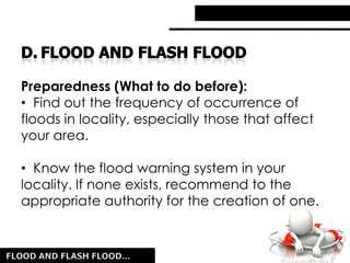 Preparedness (What to do before):
• Find out the frequency of occurrence of
floods in locality, especially those that affect
your area.
• Know the flood warning system in your
locality. If none exists, recommend to the
appropriate authority for the creation of one.
 
