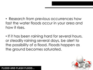 • Research from previous occurrences how
fast the water floods occur in your area and
how it rises.
• If it has been raining hard for several hours,
or steadily raining several days, be alert to
the possibility of a flood. Floods happen as
the ground becomes saturated.
 