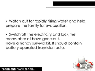 • Watch out for rapidly rising water and help
prepare the family for evacuation.
• Switch off the electricity and lock the
rooms after all have gone out.
Have a handy survival kit. It should contain
battery operated transistor radio,
 