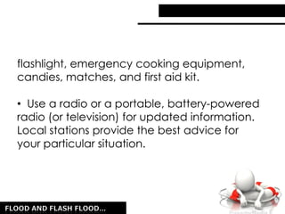 flashlight, emergency cooking equipment,
candies, matches, and first aid kit.
• Use a radio or a portable, battery-powered
radio (or television) for updated information.
Local stations provide the best advice for
your particular situation.
 