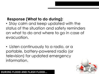 Response (What to do during):
• Stay calm and keep updated with the
status of the situation and safety reminders
on what to do and where to go in case of
evacuation.
• Listen continuously to a radio, or a
portable, battery-powered radio (or
television) for updated emergency
information.
 