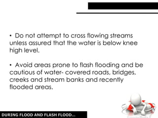 • Do not attempt to cross flowing streams
unless assured that the water is below knee
high level.
• Avoid areas prone to flash flooding and be
cautious of water- covered roads, bridges,
creeks and stream banks and recently
flooded areas.
 