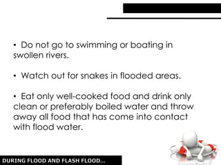 • Do not go to swimming or boating in
swollen rivers.
• Watch out for snakes in flooded areas.
• Eat only well-cooked food and drink only
clean or preferably boiled water and throw
away all food that has come into contact
with flood water.
 