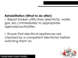 Rehabilitation (What to do after):
• Report broken utility lines (electricity, water,
gas, etc.) immediately to appropriate
agencies/authorities.
• Ensure that electrical appliances are
checked by a competent electrician before
switching them on.
 