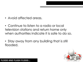 • Avoid affected areas.
• Continue to listen to a radio or local
television stations and return home only
when authorities indicate it is safe to do so.
• Stay away from any building that is still
flooded.
 