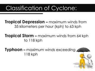 Classification of Cyclone:
Tropical Depression – maximum winds from
35 kilometers per hour (kph) to 63 kph
Tropical Storm – maximum winds from 64 kph
to 118 kph
Typhoon – maximum winds exceeding
118 kph
 
