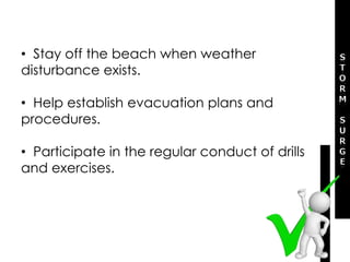 • Stay off the beach when weather
disturbance exists.
• Help establish evacuation plans and
procedures.
• Participate in the regular conduct of drills
and exercises.
 