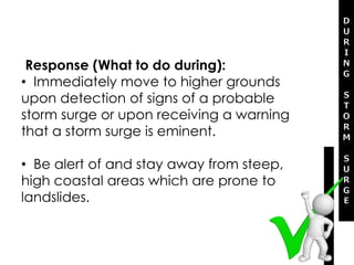 Response (What to do during):
• Immediately move to higher grounds
upon detection of signs of a probable
storm surge or upon receiving a warning
that a storm surge is eminent.
• Be alert of and stay away from steep,
high coastal areas which are prone to
landslides.
 