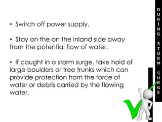 • Switch off power supply.
• Stay on the on the inland side away
from the potential flow of water.
• If caught in a storm surge, take hold of
large boulders or tree trunks which can
provide protection from the force of
water or debris carried by the flowing
water.
 