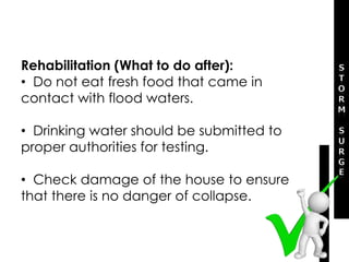 Rehabilitation (What to do after):
• Do not eat fresh food that came in
contact with flood waters.
• Drinking water should be submitted to
proper authorities for testing.
• Check damage of the house to ensure
that there is no danger of collapse.
 