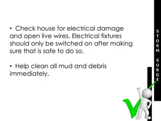 • Check house for electrical damage
and open live wires. Electrical fixtures
should only be switched on after making
sure that is safe to do so.
• Help clean all mud and debris
immediately.
 