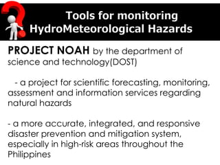 PROJECT NOAH by the department of
science and technology(DOST)
- a project for scientific forecasting, monitoring,
assessment and information services regarding
natural hazards
- a more accurate, integrated, and responsive
disaster prevention and mitigation system,
especially in high-risk areas throughout the
Philippines
 
