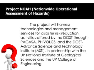 Project NOAH (Nationwide Operational
Assessment of Hazards)
The project will harness
technologies and management
services for disaster risk reduction
activities offered by the DOST through
PAGASA, PHIVOLCS, and the DOST-
Advance Science and Technology
Institute (ASTI), in partnership with the
UP National Institute of Geological
Sciences and the UP College of
Engineering.
 