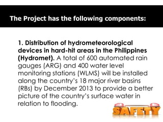 The Project has the following components:
1. Distribution of hydrometeorological
devices in hard-hit areas in the Philippines
(Hydromet). A total of 600 automated rain
gauges (ARG) and 400 water level
monitoring stations (WLMS) will be installed
along the country’s 18 major river basins
(RBs) by December 2013 to provide a better
picture of the country’s surface water in
relation to flooding.
 