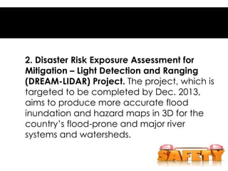 2. Disaster Risk Exposure Assessment for
Mitigation – Light Detection and Ranging
(DREAM-LIDAR) Project. The project, which is
targeted to be completed by Dec. 2013,
aims to produce more accurate flood
inundation and hazard maps in 3D for the
country’s flood-prone and major river
systems and watersheds.
 