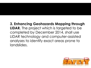 3. Enhancing Geohazards Mapping through
LIDAR. The project which is targeted to be
completed by December 2014, shall use
LIDAR technology and computer-assisted
analyses to identify exact areas prone to
landslides.
 