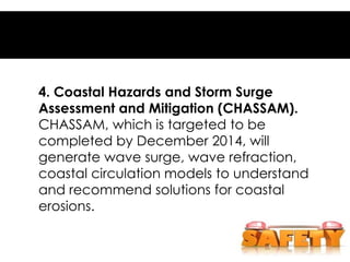 4. Coastal Hazards and Storm Surge
Assessment and Mitigation (CHASSAM).
CHASSAM, which is targeted to be
completed by December 2014, will
generate wave surge, wave refraction,
coastal circulation models to understand
and recommend solutions for coastal
erosions.
 