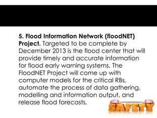 5. Flood Information Network (floodNET)
Project. Targeted to be complete by
December 2013 is the flood center that will
provide timely and accurate information
for flood early warning systems. The
FloodNET Project will come up with
computer models for the critical RBs,
automate the process of data gathering,
modelling and information output, and
release flood forecasts.
 
