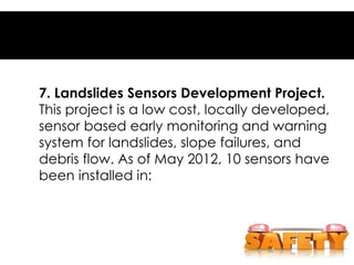 7. Landslides Sensors Development Project.
This project is a low cost, locally developed,
sensor based early monitoring and warning
system for landslides, slope failures, and
debris flow. As of May 2012, 10 sensors have
been installed in:
 