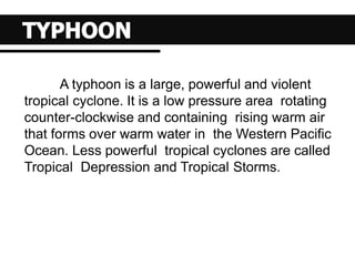 A typhoon is a large, powerful and violent
tropical cyclone. It is a low pressure area rotating
counter-clockwise and containing rising warm air
that forms over warm water in the Western Pacific
Ocean. Less powerful tropical cyclones are called
Tropical Depression and Tropical Storms.
 