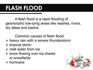 A flash flood is a rapid flooding of
geomorphic low-lying areas like washes, rivers,
dry lakes and basins.
Common causes of flash flood:
 heavy rain with a severe thunderstorm
 tropical storm
 melt water from ice
 snow flowing over ice sheets
or snowfields
 hurricane
 
