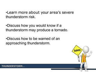 •Learn more about your area’s severe
thunderstorm risk.
•Discuss how you would know if a
thunderstorm may produce a tornado.
•Discuss how to be warned of an
approaching thunderstorm.
 