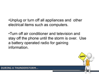 •Unplug or turn off all appliances and other
electrical items such as computers.
•Turn off air conditioner and television and
stay off the phone until the storm is over. Use
a battery operated radio for gaining
information.
 