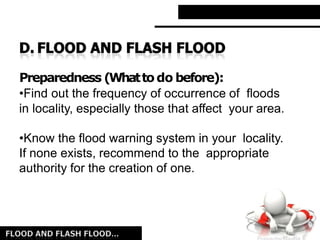 Preparedness (Whattodo before):
•Find out the frequency of occurrence of floods
in locality, especially those that affect your area.
•Know the flood warning system in your locality.
If none exists, recommend to the appropriate
authority for the creation of one.
 