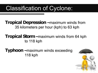 Classification of Cyclone:
Tropical Depression–maximum winds from
35 kilometers per hour (kph) to 63 kph
Tropical Storm–maximum winds from 64 kph
to 118 kph
Typhoon–maximum winds exceeding
118 kph
 