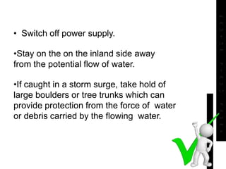 • Switch off power supply.
•Stay on the on the inland side away
from the potential flow of water.
•If caught in a storm surge, take hold of
large boulders or tree trunks which can
provide protection from the force of water
or debris carried by the flowing water.
 