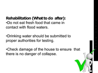 Rehabilitation (Whattodo after):
•Do not eat fresh food that came in
contact with flood waters.
•Drinking water should be submitted to
proper authorities for testing.
•Check damage of the house to ensure that
there is no danger of collapse.
 