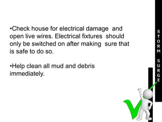 •Check house for electrical damage and
open live wires. Electrical fixtures should
only be switched on after making sure that
is safe to do so.
•Help clean all mud and debris
immediately.
 