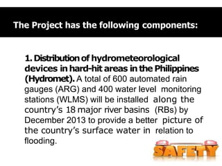 The Project has the following components:
1.Distributionof hydrometeorological
devices inhard-hit areas inthe Philippines
(Hydromet).A total of 600 automated rain
gauges (ARG) and 400 water level monitoring
stations (WLMS) will be installed along the
country’s 18 major river basins (RBs) by
December 2013 to provide a better picture of
the country’s surface water in relation to
flooding.
 