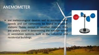 ANEMOMETER
 are meteorological devices sed to measure wind
speeds and can commonly be found in weather
stations. Today, except in weather stations, they
are widely used in determining the average speed
in ventilation systems built in the industrial and
residential buildings.
 