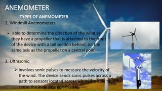 ANEMOMETER
2. Windmill Anemometers
TYPES OF ANEMOMETER
 able to determine the direction of the wind as
they have a propeller that is attached to the front
of the device with a tail section behind, on the
same axis as the propeller on a central pole.
 involves sonic pulses to measure the velocity of
the wind. The device sends sonic pulses across a
path to sensors located across which are able to
sense the incoming pulses..
3. Ultrasonic
 