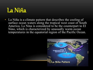 La Niña
• La Niña is a climate pattern that describes the cooling of
surface ocean waters along the tropical west coast of South
America. La Nina is considered to be the counterpart to El
Nino, which is characterized by unusually warm ocean
temperatures in the equatorial region of the Pacific Ocean.
 