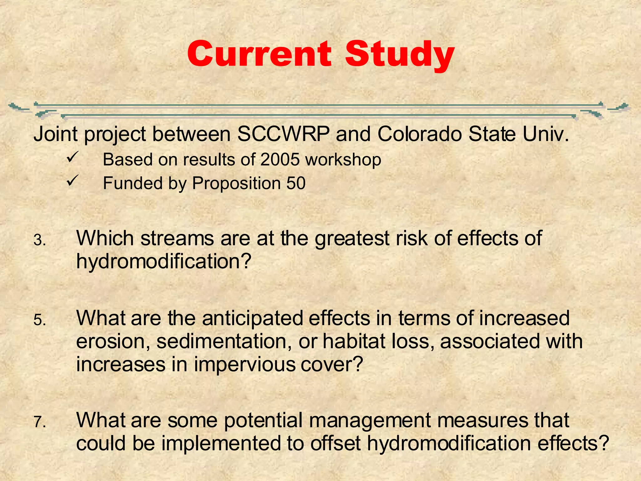 Current Study Joint project between SCCWRP and Colorado State Univ. Based on results of 2005 workshop Funded by Proposition 50 Which streams are at the greatest risk of effects of hydromodification? What are the anticipated effects in terms of increased erosion, sedimentation, or habitat loss, associated with increases in impervious cover? What are some potential management measures that could be implemented to offset hydromodification effects?   