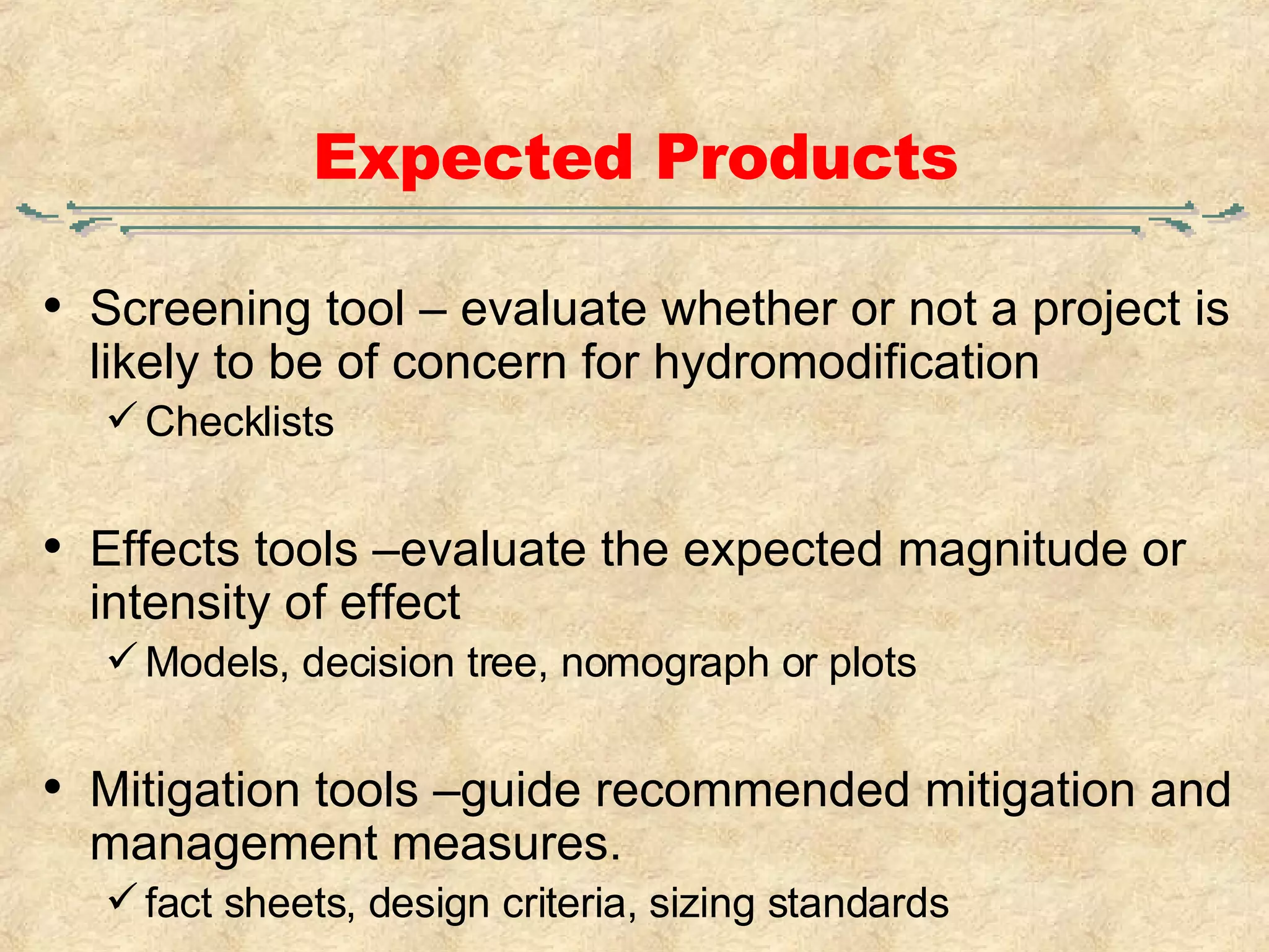Expected Products Screening tool – evaluate whether or not a project is likely to be of concern for hydromodification Checklists Effects tools –evaluate the expected magnitude or intensity of effect  Models, decision tree, nomograph or plots  Mitigation tools –guide recommended mitigation and management measures.  fact sheets, design criteria, sizing standards 