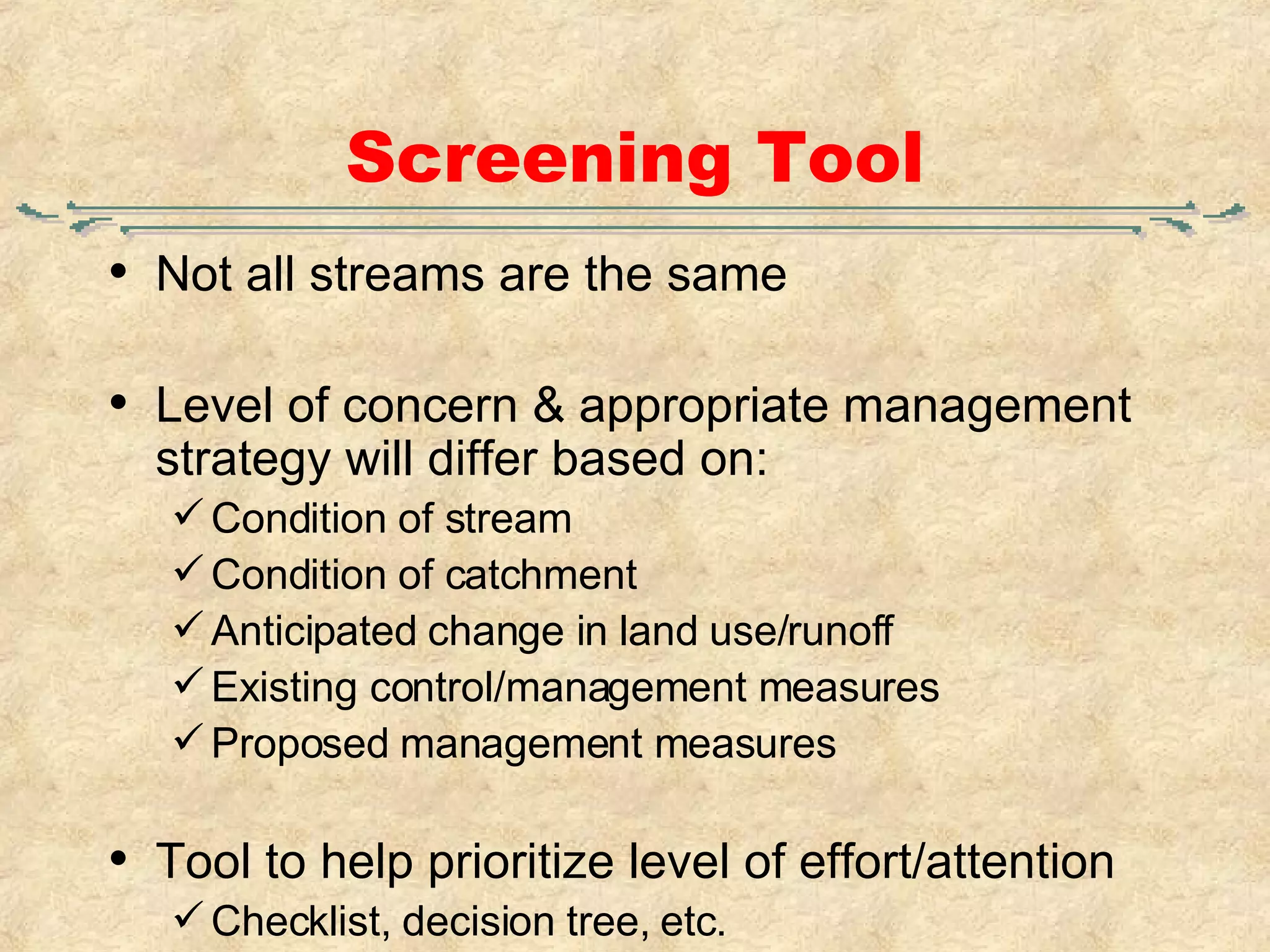 Screening Tool Not all streams are the same Level of concern & appropriate management strategy will differ based on: Condition of stream Condition of catchment Anticipated change in land use/runoff Existing control/management measures Proposed management measures Tool to help prioritize level of effort/attention Checklist, decision tree, etc. 